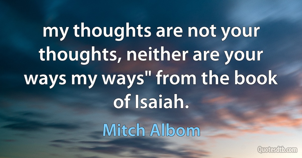 my thoughts are not your thoughts, neither are your ways my ways" from the book of Isaiah. (Mitch Albom)