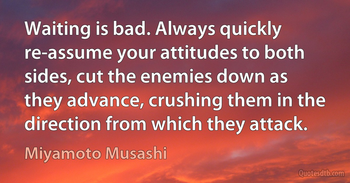 Waiting is bad. Always quickly re-assume your attitudes to both sides, cut the enemies down as they advance, crushing them in the direction from which they attack. (Miyamoto Musashi)