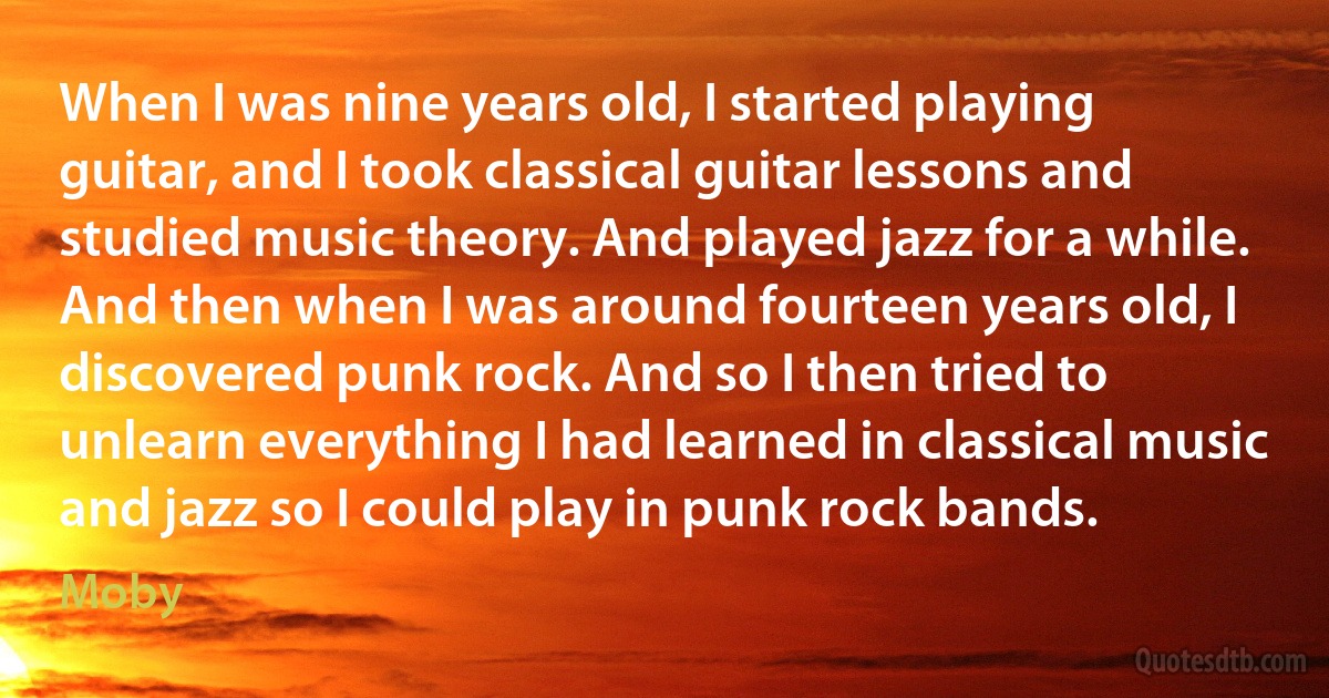 When I was nine years old, I started playing guitar, and I took classical guitar lessons and studied music theory. And played jazz for a while. And then when I was around fourteen years old, I discovered punk rock. And so I then tried to unlearn everything I had learned in classical music and jazz so I could play in punk rock bands. (Moby)