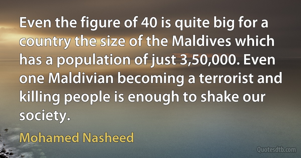 Even the figure of 40 is quite big for a country the size of the Maldives which has a population of just 3,50,000. Even one Maldivian becoming a terrorist and killing people is enough to shake our society. (Mohamed Nasheed)