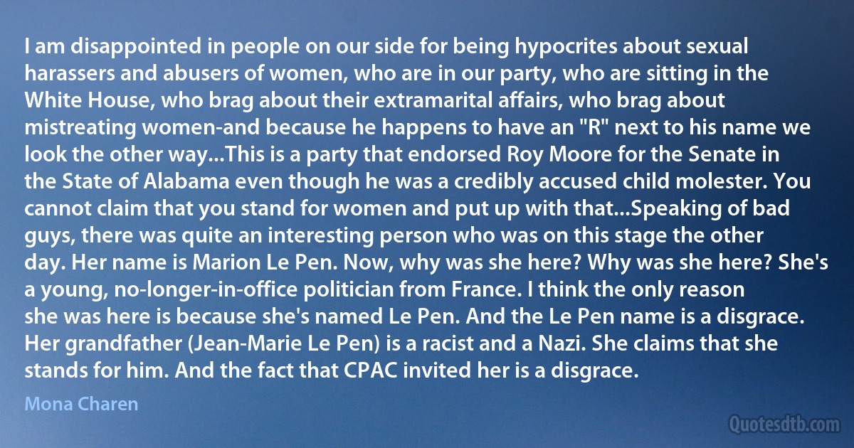 I am disappointed in people on our side for being hypocrites about sexual harassers and abusers of women, who are in our party, who are sitting in the White House, who brag about their extramarital affairs, who brag about mistreating women-and because he happens to have an "R" next to his name we look the other way...This is a party that endorsed Roy Moore for the Senate in the State of Alabama even though he was a credibly accused child molester. You cannot claim that you stand for women and put up with that...Speaking of bad guys, there was quite an interesting person who was on this stage the other day. Her name is Marion Le Pen. Now, why was she here? Why was she here? She's a young, no-longer-in-office politician from France. I think the only reason she was here is because she's named Le Pen. And the Le Pen name is a disgrace. Her grandfather (Jean-Marie Le Pen) is a racist and a Nazi. She claims that she stands for him. And the fact that CPAC invited her is a disgrace. (Mona Charen)