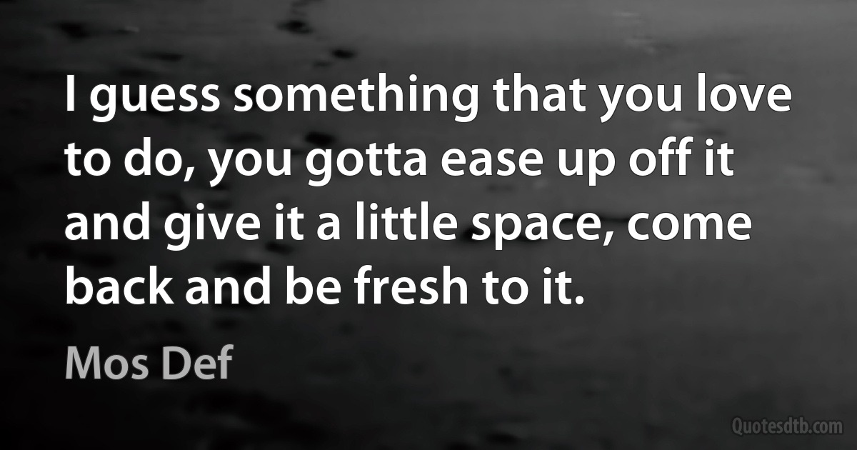 I guess something that you love to do, you gotta ease up off it and give it a little space, come back and be fresh to it. (Mos Def)