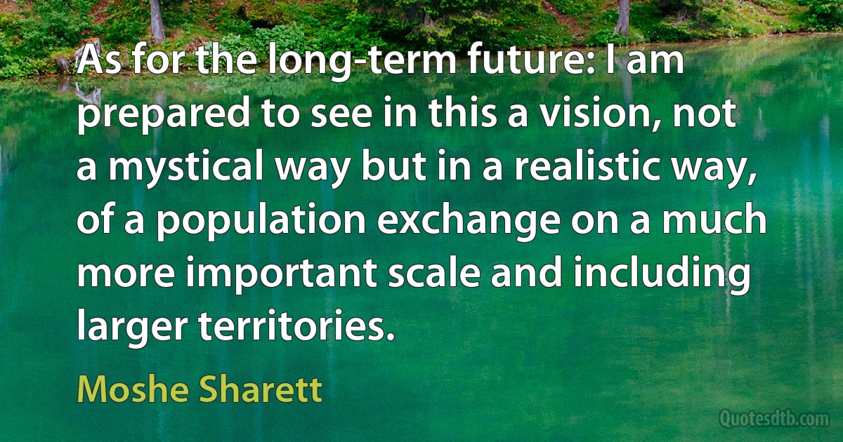 As for the long-term future: I am prepared to see in this a vision, not a mystical way but in a realistic way, of a population exchange on a much more important scale and including larger territories. (Moshe Sharett)