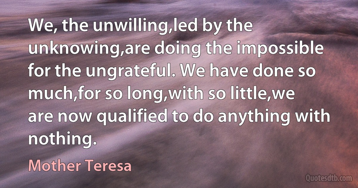 We, the unwilling,led by the unknowing,are doing the impossible for the ungrateful. We have done so much,for so long,with so little,we are now qualified to do anything with nothing. (Mother Teresa)