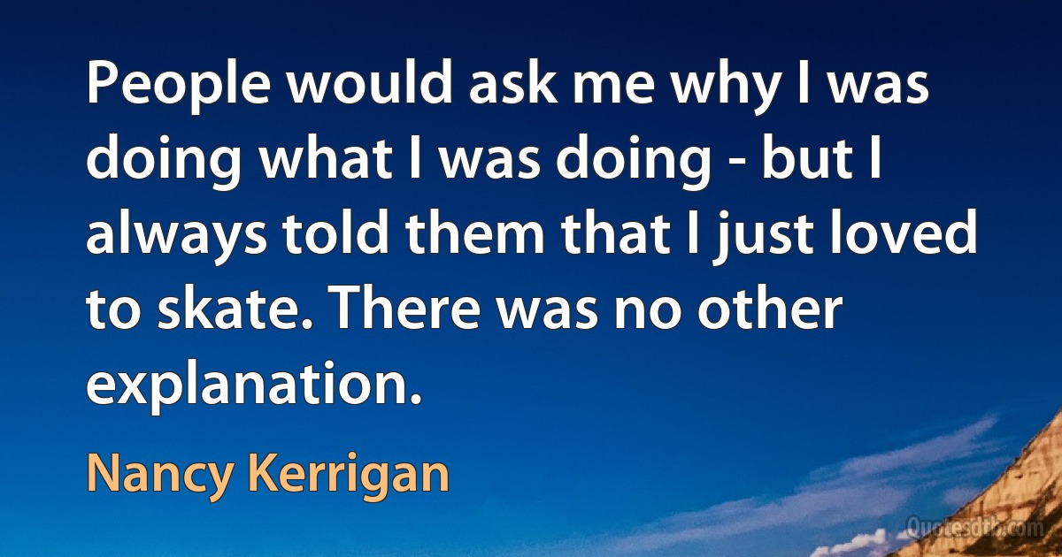 People would ask me why I was doing what I was doing - but I always told them that I just loved to skate. There was no other explanation. (Nancy Kerrigan)