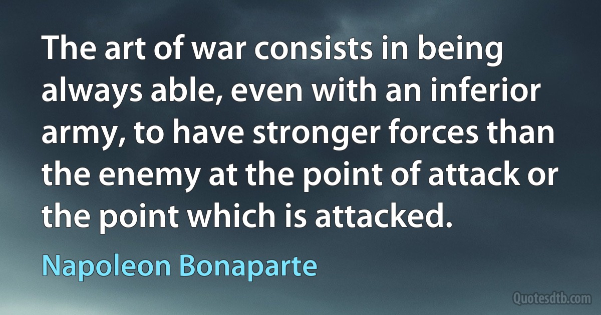 The art of war consists in being always able, even with an inferior army, to have stronger forces than the enemy at the point of attack or the point which is attacked. (Napoleon Bonaparte)