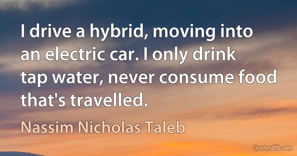 I drive a hybrid, moving into an electric car. I only drink tap water, never consume food that's travelled. (Nassim Nicholas Taleb)