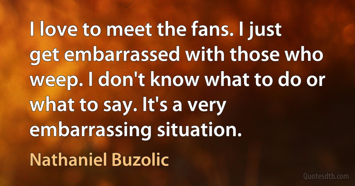 I love to meet the fans. I just get embarrassed with those who weep. I don't know what to do or what to say. It's a very embarrassing situation. (Nathaniel Buzolic)