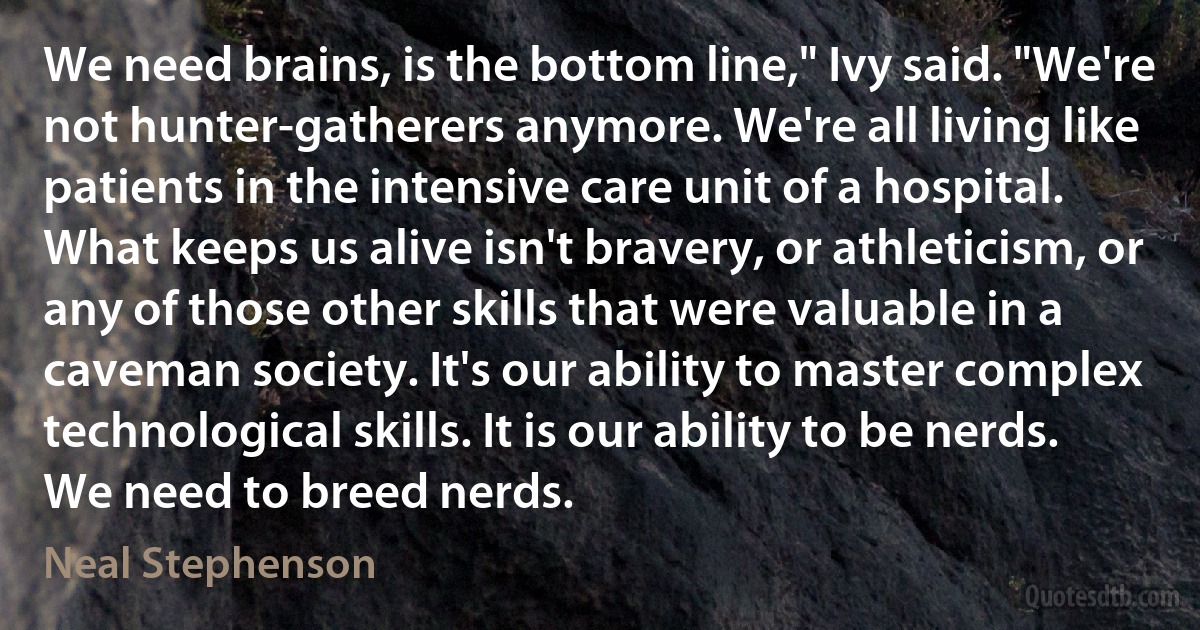 We need brains, is the bottom line," Ivy said. "We're not hunter-gatherers anymore. We're all living like patients in the intensive care unit of a hospital. What keeps us alive isn't bravery, or athleticism, or any of those other skills that were valuable in a caveman society. It's our ability to master complex technological skills. It is our ability to be nerds. We need to breed nerds. (Neal Stephenson)