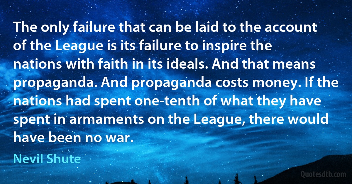 The only failure that can be laid to the account of the League is its failure to inspire the nations with faith in its ideals. And that means propaganda. And propaganda costs money. If the nations had spent one-tenth of what they have spent in armaments on the League, there would have been no war. (Nevil Shute)