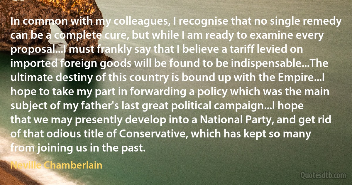 In common with my colleagues, I recognise that no single remedy can be a complete cure, but while I am ready to examine every proposal...I must frankly say that I believe a tariff levied on imported foreign goods will be found to be indispensable...The ultimate destiny of this country is bound up with the Empire...I hope to take my part in forwarding a policy which was the main subject of my father's last great political campaign...I hope that we may presently develop into a National Party, and get rid of that odious title of Conservative, which has kept so many from joining us in the past. (Neville Chamberlain)