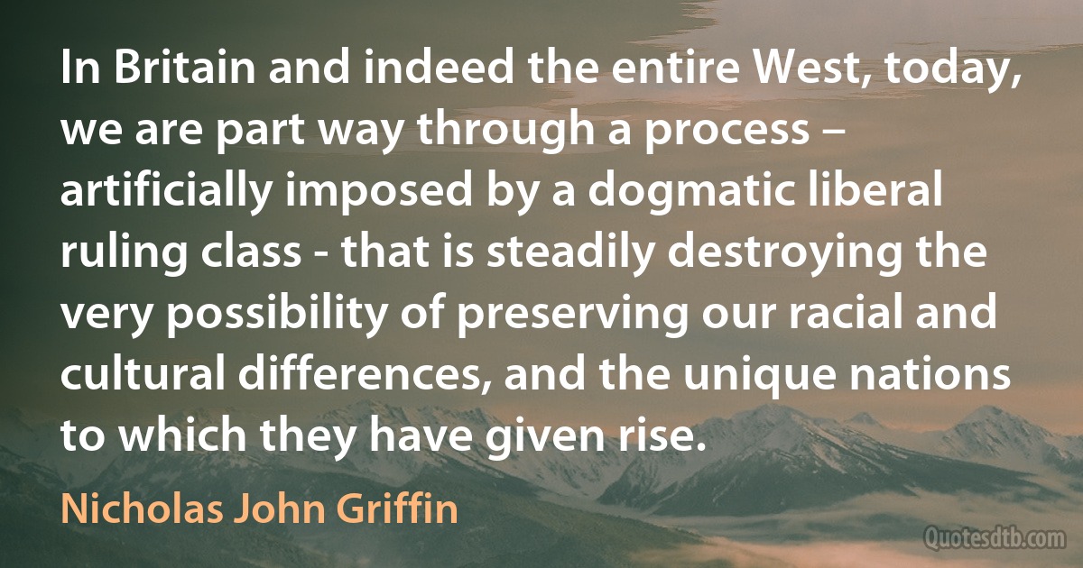 In Britain and indeed the entire West, today, we are part way through a process – artificially imposed by a dogmatic liberal ruling class - that is steadily destroying the very possibility of preserving our racial and cultural differences, and the unique nations to which they have given rise. (Nicholas John Griffin)