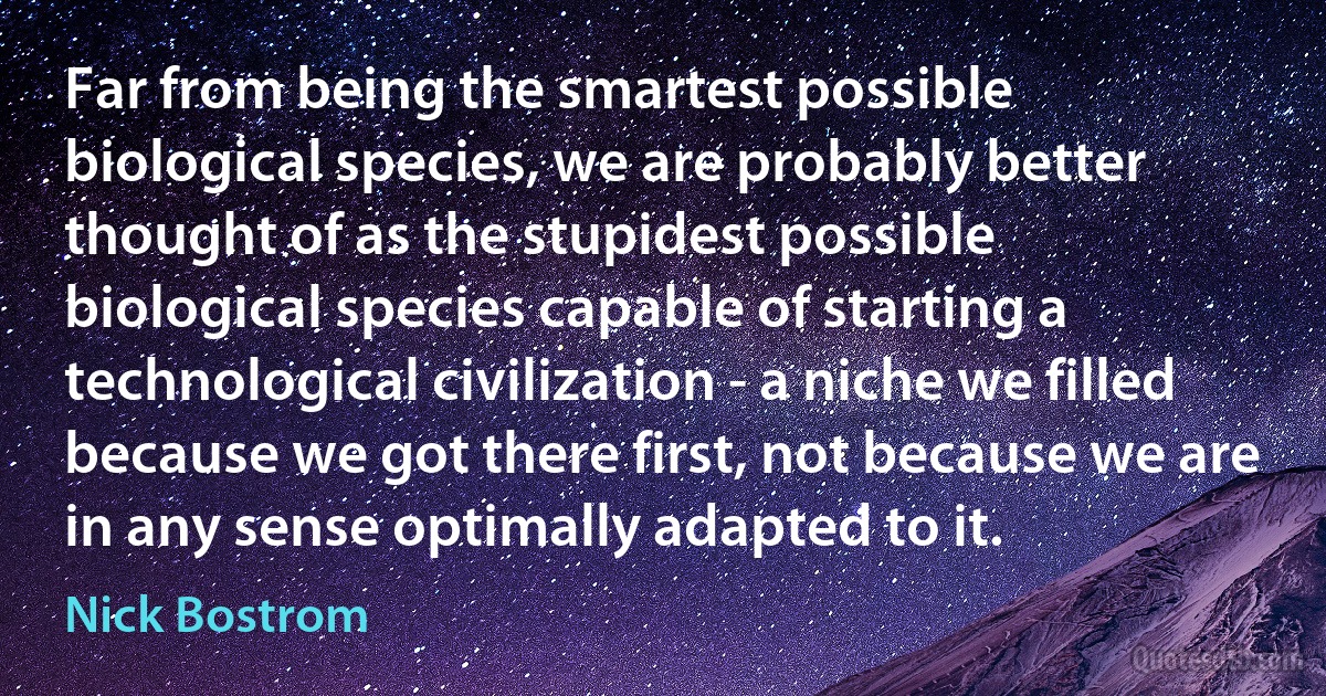 Far from being the smartest possible biological species, we are probably better thought of as the stupidest possible biological species capable of starting a technological civilization - a niche we filled because we got there first, not because we are in any sense optimally adapted to it. (Nick Bostrom)