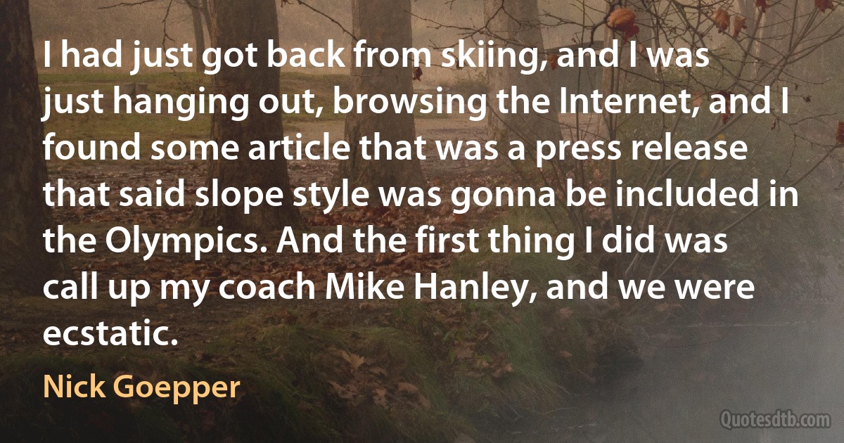 I had just got back from skiing, and I was just hanging out, browsing the Internet, and I found some article that was a press release that said slope style was gonna be included in the Olympics. And the first thing I did was call up my coach Mike Hanley, and we were ecstatic. (Nick Goepper)