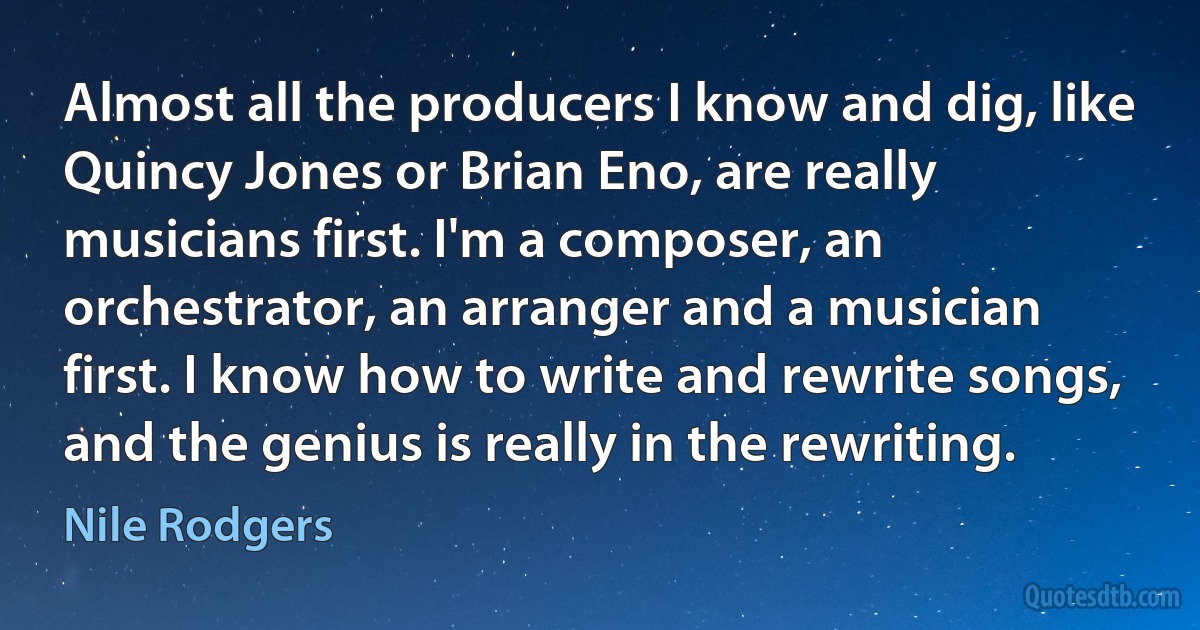 Almost all the producers I know and dig, like Quincy Jones or Brian Eno, are really musicians first. I'm a composer, an orchestrator, an arranger and a musician first. I know how to write and rewrite songs, and the genius is really in the rewriting. (Nile Rodgers)