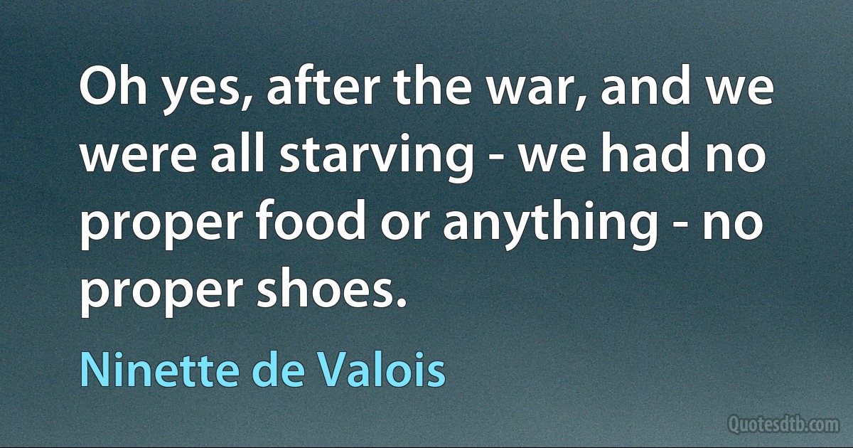 Oh yes, after the war, and we were all starving - we had no proper food or anything - no proper shoes. (Ninette de Valois)