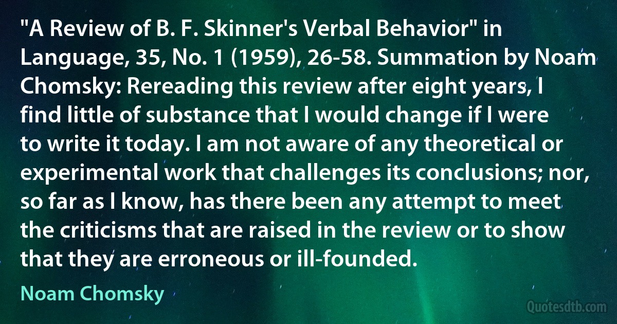 "A Review of B. F. Skinner's Verbal Behavior" in Language, 35, No. 1 (1959), 26-58. Summation by Noam Chomsky: Rereading this review after eight years, I find little of substance that I would change if I were to write it today. I am not aware of any theoretical or experimental work that challenges its conclusions; nor, so far as I know, has there been any attempt to meet the criticisms that are raised in the review or to show that they are erroneous or ill-founded. (Noam Chomsky)