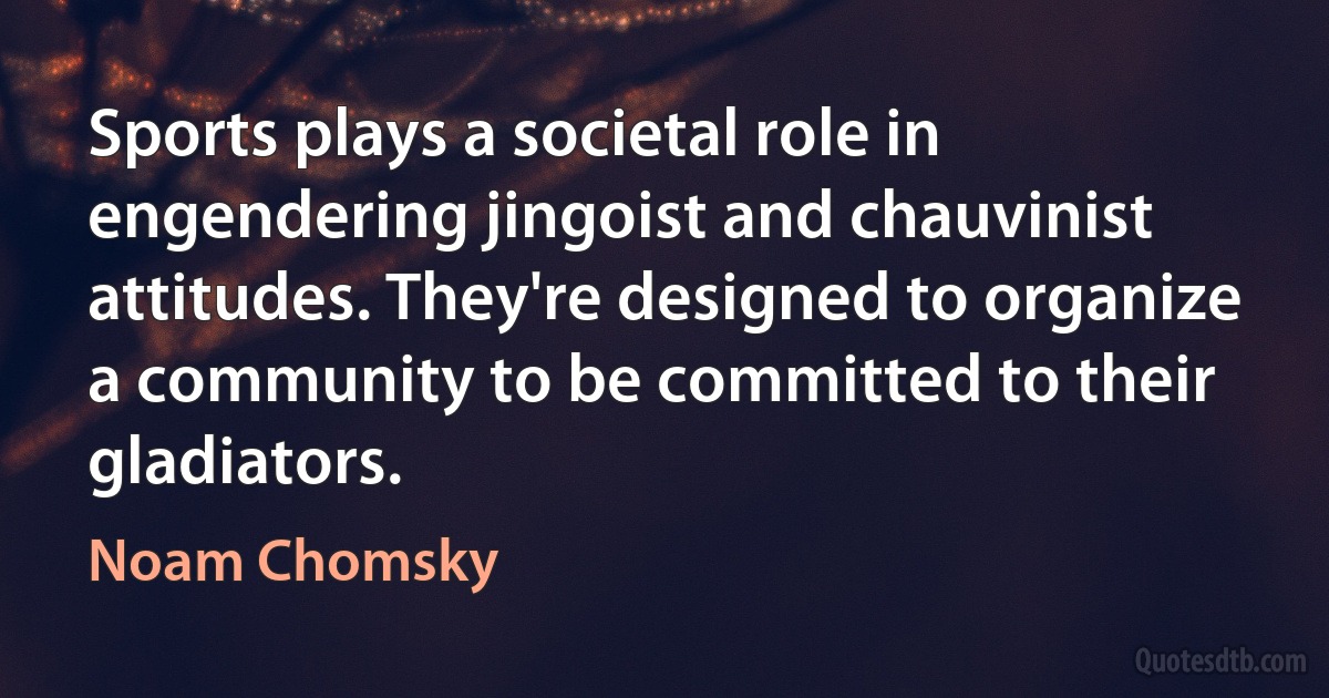 Sports plays a societal role in engendering jingoist and chauvinist attitudes. They're designed to organize a community to be committed to their gladiators. (Noam Chomsky)