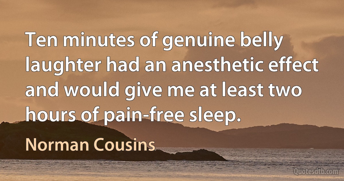 Ten minutes of genuine belly laughter had an anesthetic effect and would give me at least two hours of pain-free sleep. (Norman Cousins)