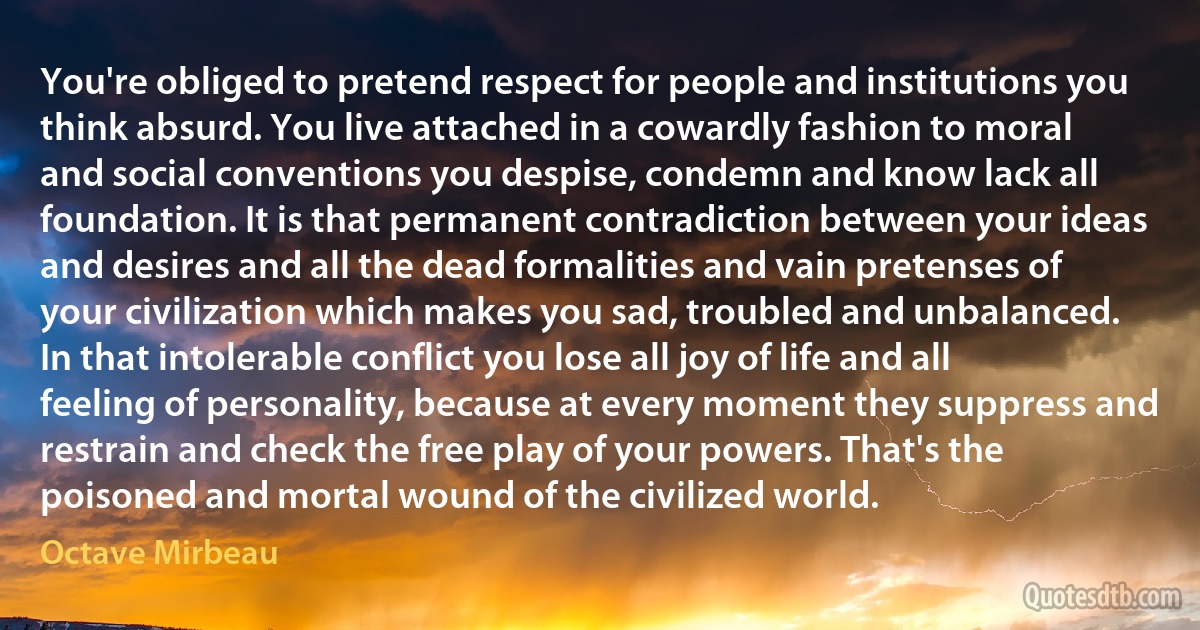 You're obliged to pretend respect for people and institutions you think absurd. You live attached in a cowardly fashion to moral and social conventions you despise, condemn and know lack all foundation. It is that permanent contradiction between your ideas and desires and all the dead formalities and vain pretenses of your civilization which makes you sad, troubled and unbalanced. In that intolerable conflict you lose all joy of life and all feeling of personality, because at every moment they suppress and restrain and check the free play of your powers. That's the poisoned and mortal wound of the civilized world. (Octave Mirbeau)