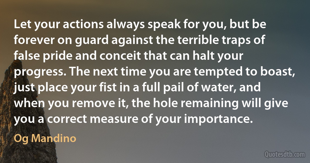 Let your actions always speak for you, but be forever on guard against the terrible traps of false pride and conceit that can halt your progress. The next time you are tempted to boast, just place your fist in a full pail of water, and when you remove it, the hole remaining will give you a correct measure of your importance. (Og Mandino)