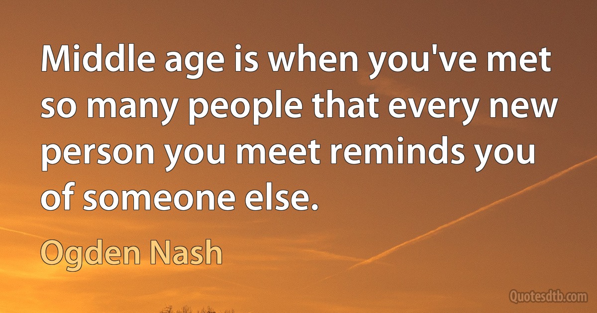 Middle age is when you've met so many people that every new person you meet reminds you of someone else. (Ogden Nash)