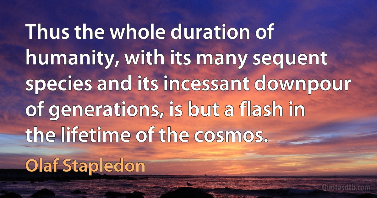 Thus the whole duration of humanity, with its many sequent species and its incessant downpour of generations, is but a flash in the lifetime of the cosmos. (Olaf Stapledon)