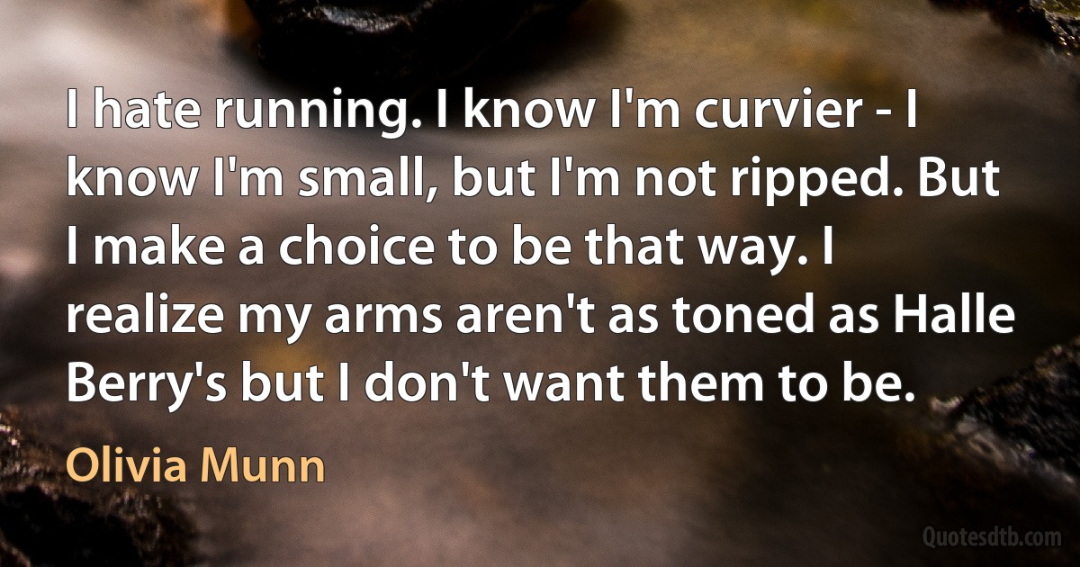 I hate running. I know I'm curvier - I know I'm small, but I'm not ripped. But I make a choice to be that way. I realize my arms aren't as toned as Halle Berry's but I don't want them to be. (Olivia Munn)