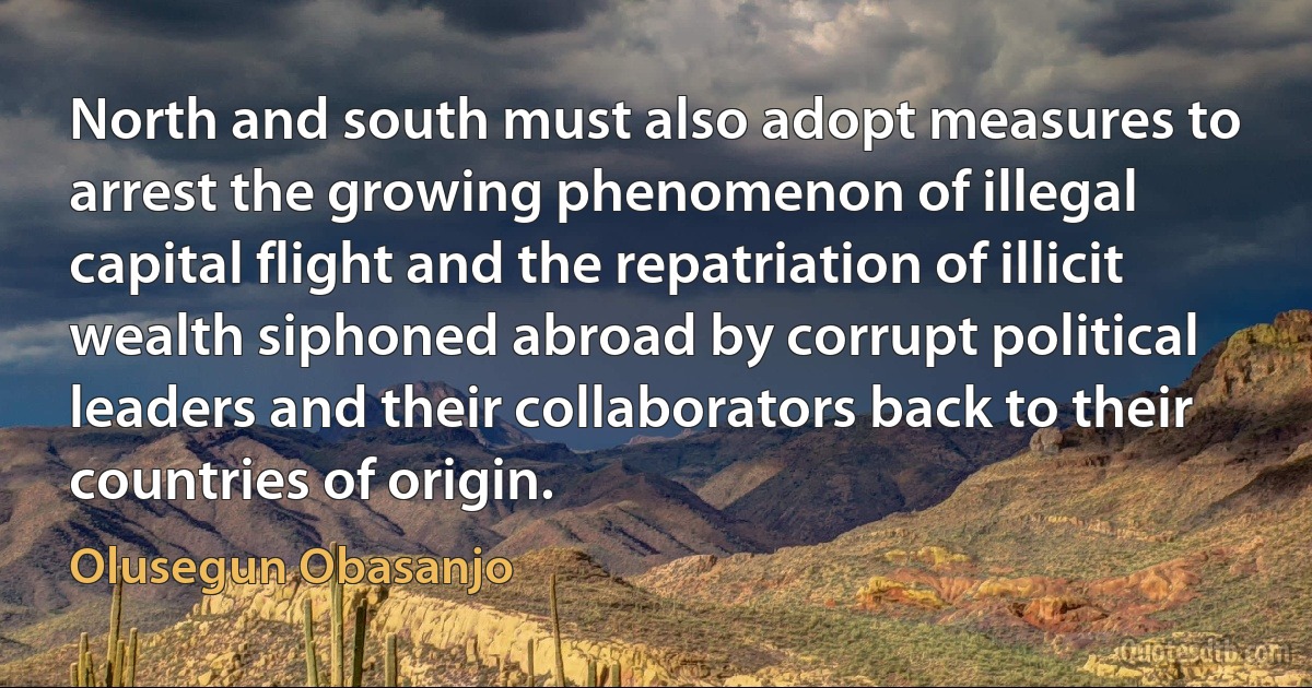 North and south must also adopt measures to arrest the growing phenomenon of illegal capital flight and the repatriation of illicit wealth siphoned abroad by corrupt political leaders and their collaborators back to their countries of origin. (Olusegun Obasanjo)