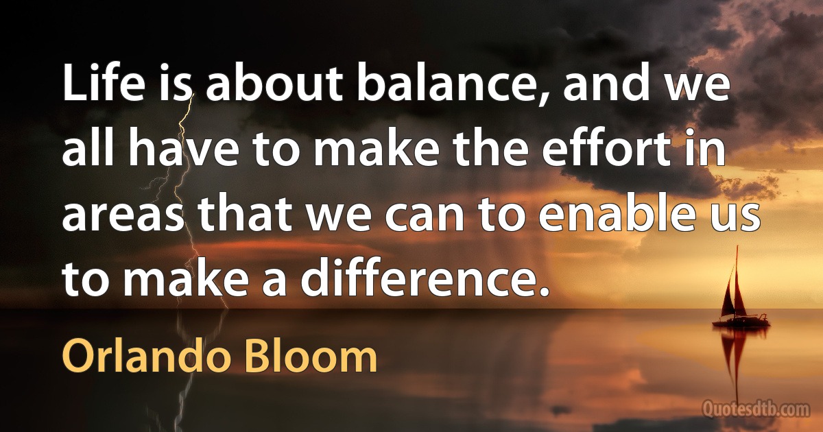 Life is about balance, and we all have to make the effort in areas that we can to enable us to make a difference. (Orlando Bloom)