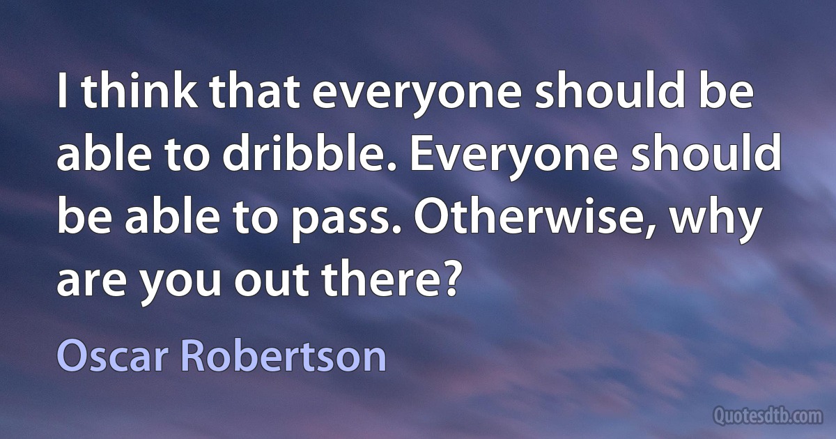 I think that everyone should be able to dribble. Everyone should be able to pass. Otherwise, why are you out there? (Oscar Robertson)