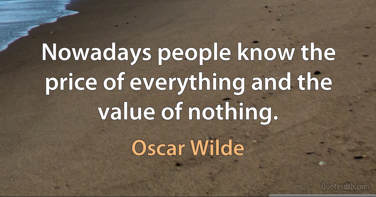 Nowadays people know the price of everything and the value of nothing. (Oscar Wilde)