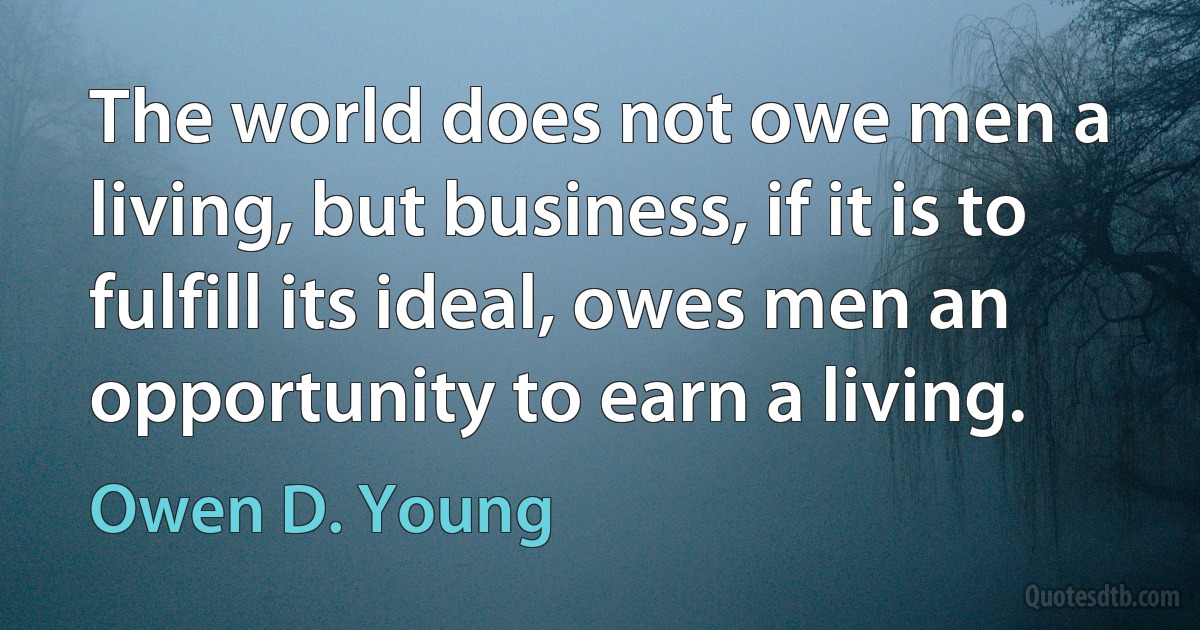 The world does not owe men a living, but business, if it is to fulfill its ideal, owes men an opportunity to earn a living. (Owen D. Young)