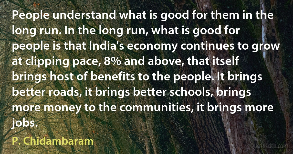 People understand what is good for them in the long run. In the long run, what is good for people is that India's economy continues to grow at clipping pace, 8% and above, that itself brings host of benefits to the people. It brings better roads, it brings better schools, brings more money to the communities, it brings more jobs. (P. Chidambaram)