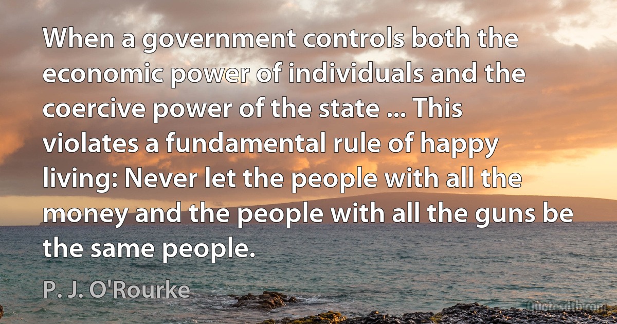 When a government controls both the economic power of individuals and the coercive power of the state ... This violates a fundamental rule of happy living: Never let the people with all the money and the people with all the guns be the same people. (P. J. O'Rourke)