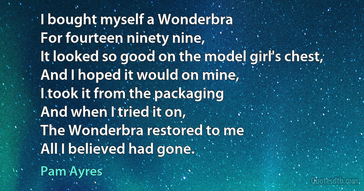 I bought myself a Wonderbra
For fourteen ninety nine,
It looked so good on the model girl's chest,
And I hoped it would on mine,
I took it from the packaging
And when I tried it on,
The Wonderbra restored to me
All I believed had gone. (Pam Ayres)