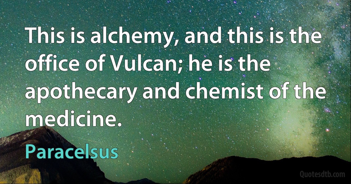 This is alchemy, and this is the office of Vulcan; he is the apothecary and chemist of the medicine. (Paracelsus)