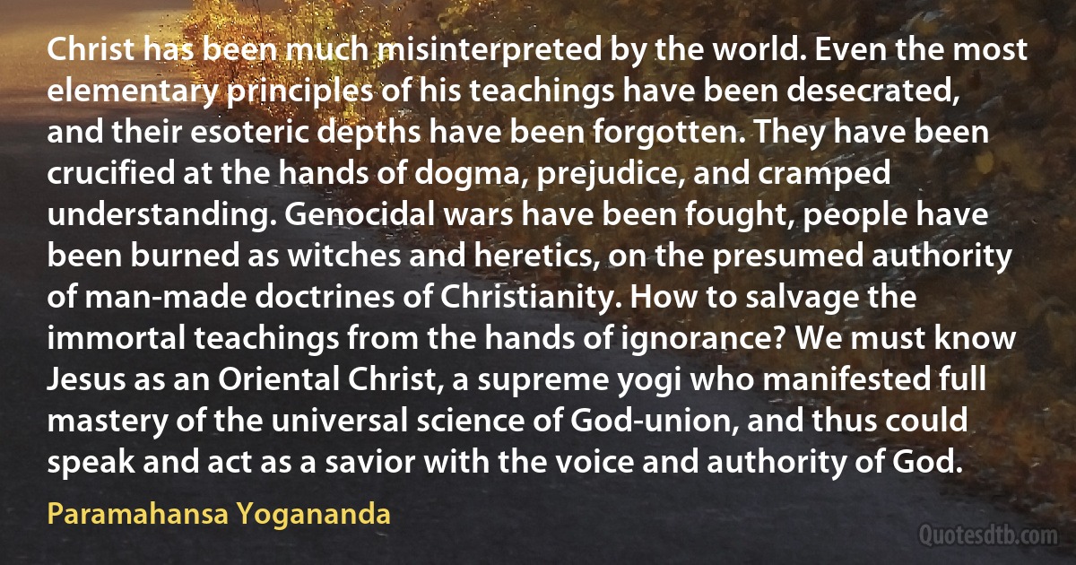 Christ has been much misinterpreted by the world. Even the most elementary principles of his teachings have been desecrated, and their esoteric depths have been forgotten. They have been crucified at the hands of dogma, prejudice, and cramped understanding. Genocidal wars have been fought, people have been burned as witches and heretics, on the presumed authority of man-made doctrines of Christianity. How to salvage the immortal teachings from the hands of ignorance? We must know Jesus as an Oriental Christ, a supreme yogi who manifested full mastery of the universal science of God-union, and thus could speak and act as a savior with the voice and authority of God. (Paramahansa Yogananda)