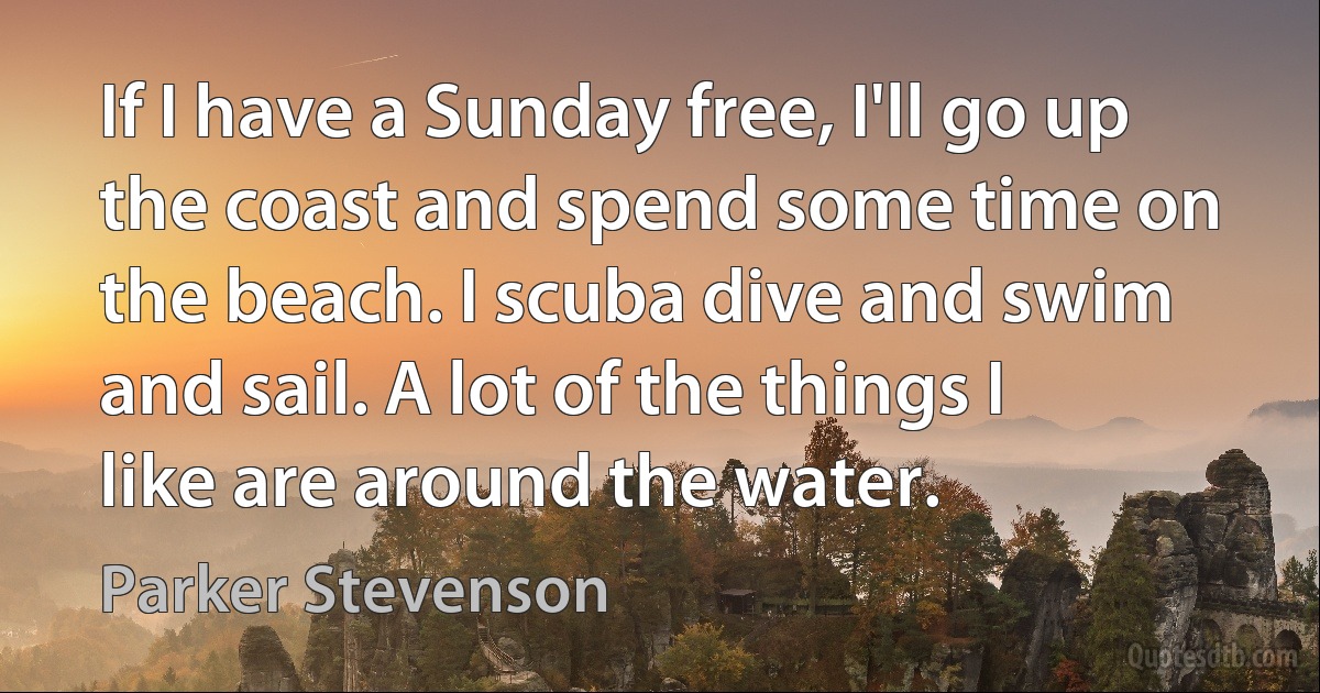 If I have a Sunday free, I'll go up the coast and spend some time on the beach. I scuba dive and swim and sail. A lot of the things I like are around the water. (Parker Stevenson)