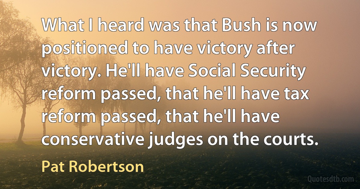 What I heard was that Bush is now positioned to have victory after victory. He'll have Social Security reform passed, that he'll have tax reform passed, that he'll have conservative judges on the courts. (Pat Robertson)