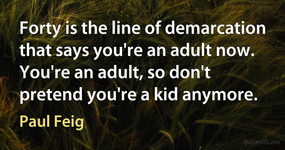 Forty is the line of demarcation that says you're an adult now. You're an adult, so don't pretend you're a kid anymore. (Paul Feig)