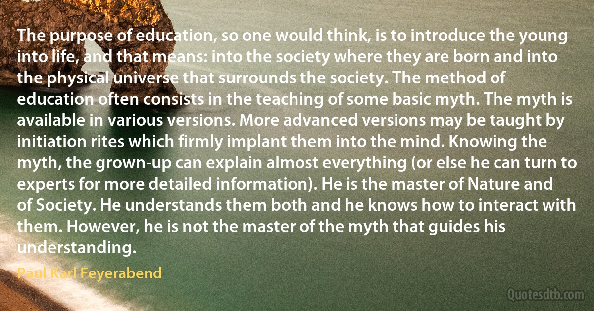 The purpose of education, so one would think, is to introduce the young into life, and that means: into the society where they are born and into the physical universe that surrounds the society. The method of education often consists in the teaching of some basic myth. The myth is available in various versions. More advanced versions may be taught by initiation rites which firmly implant them into the mind. Knowing the myth, the grown-up can explain almost everything (or else he can turn to experts for more detailed information). He is the master of Nature and of Society. He understands them both and he knows how to interact with them. However, he is not the master of the myth that guides his understanding. (Paul Karl Feyerabend)