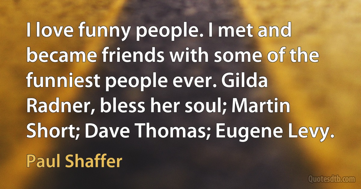 I love funny people. I met and became friends with some of the funniest people ever. Gilda Radner, bless her soul; Martin Short; Dave Thomas; Eugene Levy. (Paul Shaffer)