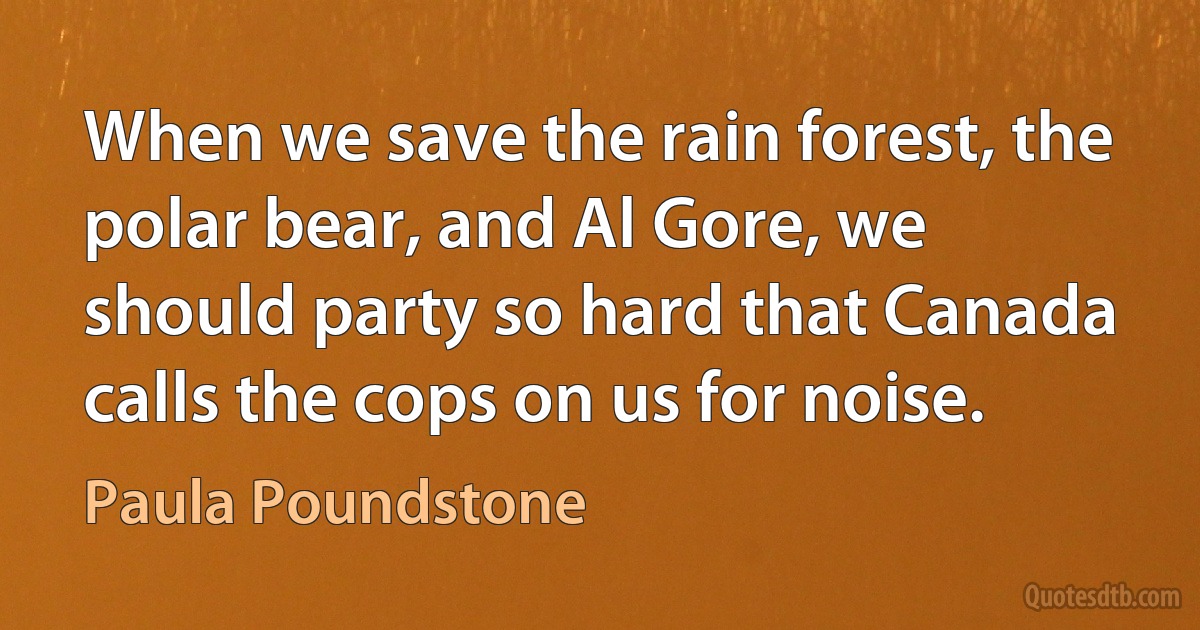 When we save the rain forest, the polar bear, and Al Gore, we should party so hard that Canada calls the cops on us for noise. (Paula Poundstone)