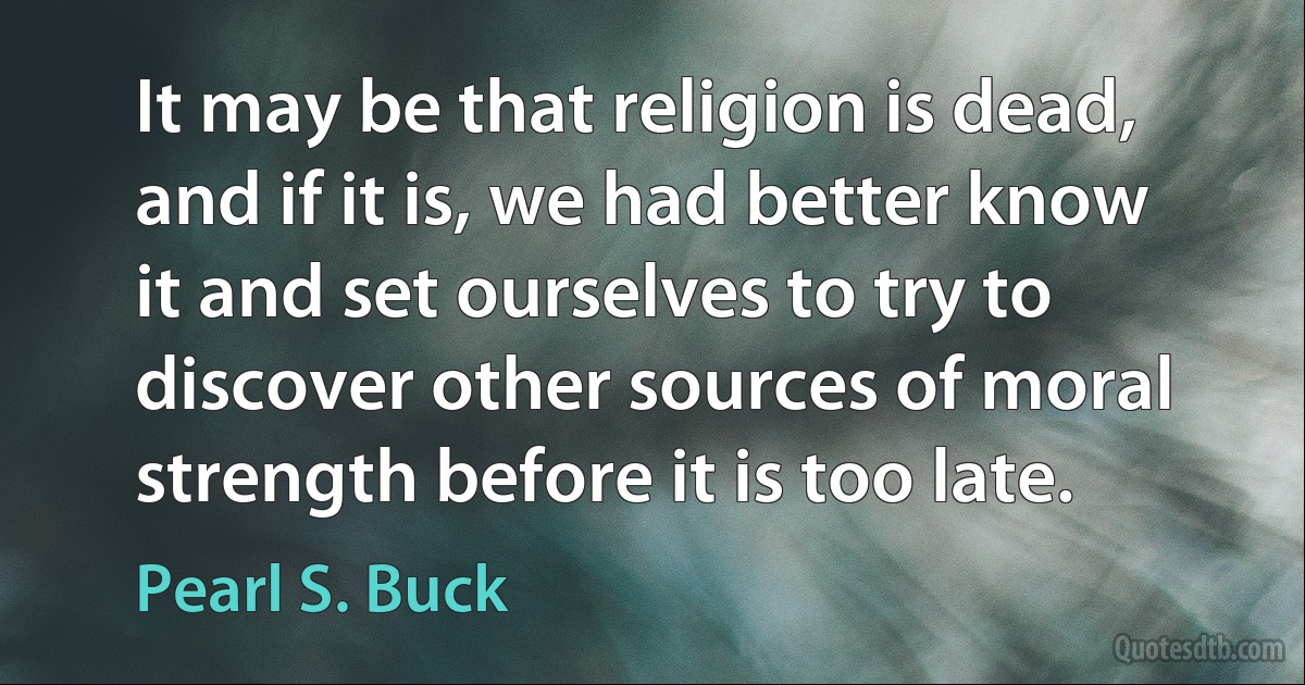 It may be that religion is dead, and if it is, we had better know it and set ourselves to try to discover other sources of moral strength before it is too late. (Pearl S. Buck)