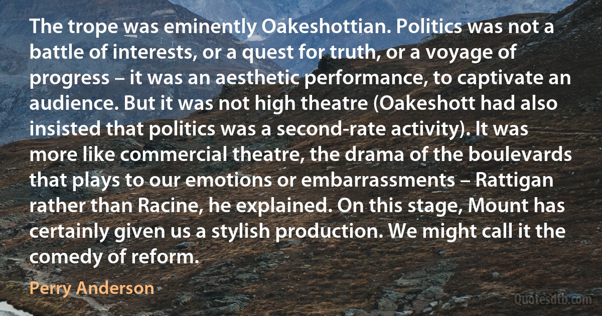 The trope was eminently Oakeshottian. Politics was not a battle of interests, or a quest for truth, or a voyage of progress – it was an aesthetic performance, to captivate an audience. But it was not high theatre (Oakeshott had also insisted that politics was a second-rate activity). It was more like commercial theatre, the drama of the boulevards that plays to our emotions or embarrassments – Rattigan rather than Racine, he explained. On this stage, Mount has certainly given us a stylish production. We might call it the comedy of reform. (Perry Anderson)