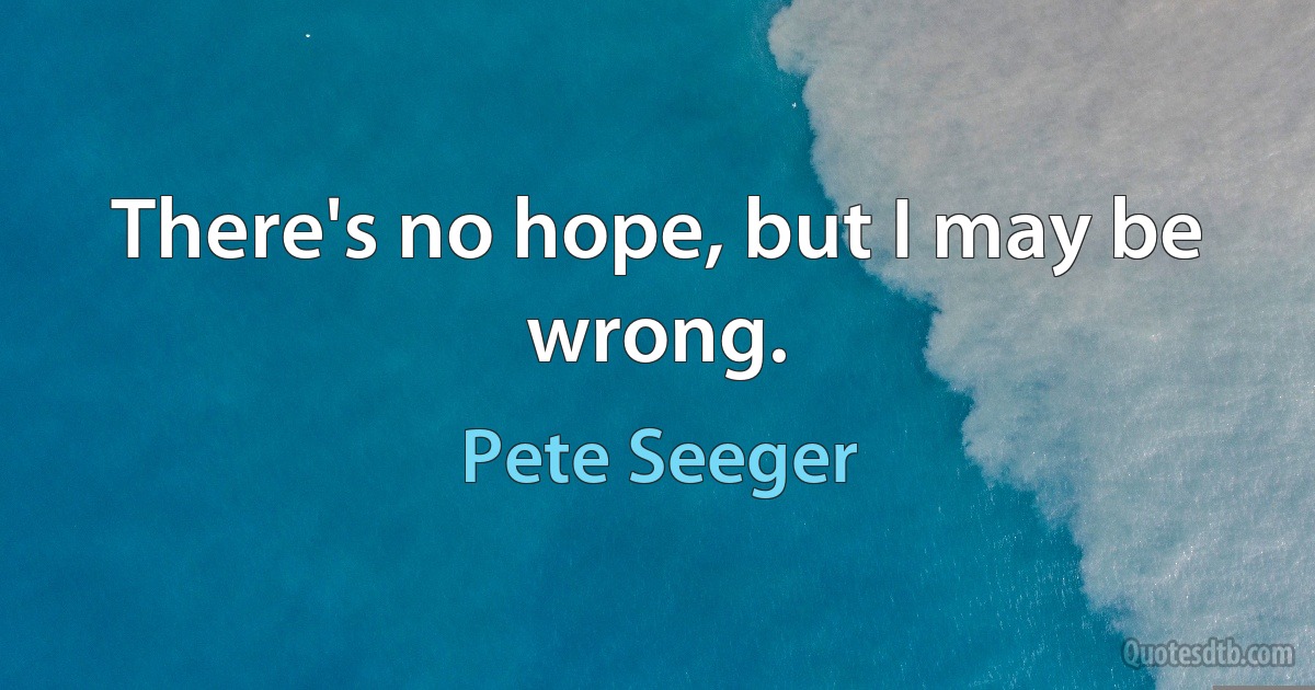 There's no hope, but I may be wrong. (Pete Seeger)