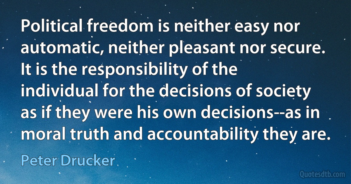 Political freedom is neither easy nor automatic, neither pleasant nor secure. It is the responsibility of the individual for the decisions of society as if they were his own decisions--as in moral truth and accountability they are. (Peter Drucker)