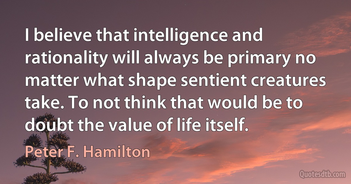 I believe that intelligence and rationality will always be primary no matter what shape sentient creatures take. To not think that would be to doubt the value of life itself. (Peter F. Hamilton)