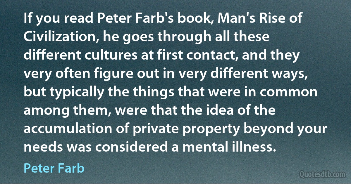 If you read Peter Farb's book, Man's Rise of Civilization, he goes through all these different cultures at first contact, and they very often figure out in very different ways, but typically the things that were in common among them, were that the idea of the accumulation of private property beyond your needs was considered a mental illness. (Peter Farb)